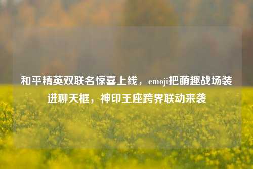 和平精英双联名惊喜上线,emoji把萌趣战场装进聊天框,神印王座跨界联动来袭