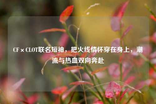 CF×CLOT联名短袖，把火线情怀穿在身上，潮流与热血双向奔赴