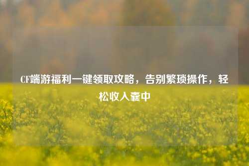 CF端游福利一键领取攻略,告别繁琐操作,轻松收入囊中