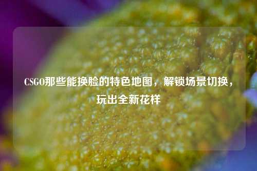CSGO那些能换脸的特色地图，解锁场景切换，玩出全新花样