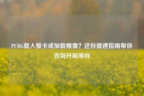 PUBG载入慢卡成加载雕像?这份提速指南帮你告别开局等待