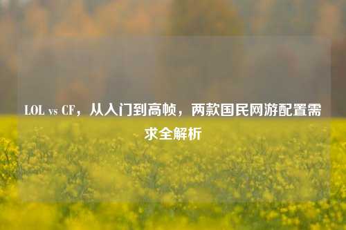 LOL vs CF,从入门到高帧,两款国民网游配置需求全解析