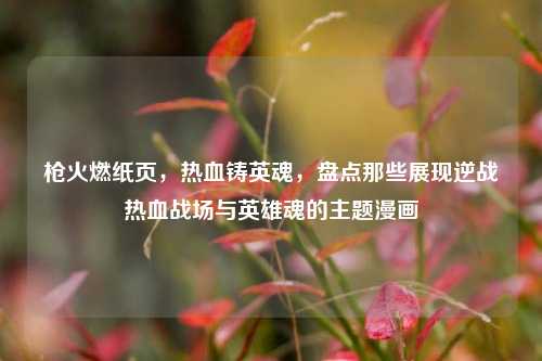 枪火燃纸页,热血铸英魂,盘点那些展现逆战热血战场与英雄魂的主题漫画