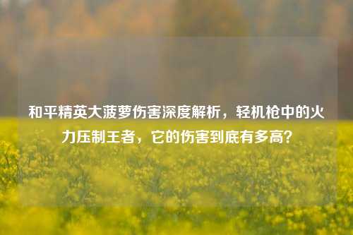 和平精英大菠萝伤害深度解析,轻机枪中的火力压制王者,它的伤害到底有多高?