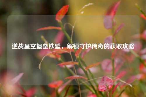 逆战星空堡垒铁壁,解锁守护传奇的获取攻略
