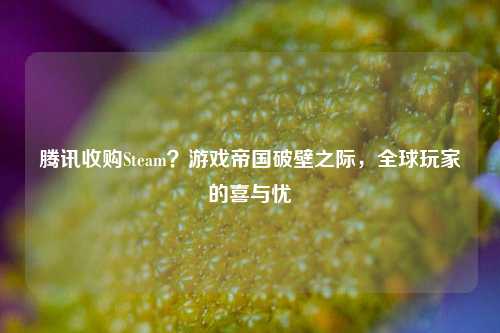 腾讯收购Steam？游戏帝国破壁之际，全球玩家的喜与忧
