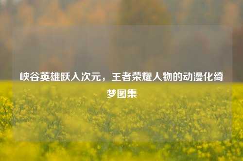 峡谷英雄跃入次元,王者荣耀人物的动漫化绮梦图集
