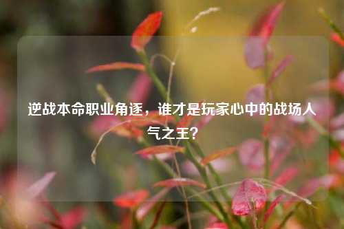 逆战本命职业角逐,谁才是玩家心中的战场人气之王?