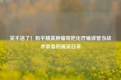 笑不活了!和平精英肿瘤哥把化疗输液管当战术装备的搞笑日常