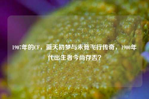 1907年的CF,蓝天初梦与未竟飞行传奇,1900年代出生者今尚存否?