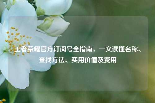 王者荣耀官方订阅号全指南，一文读懂名称、查找方法、实用价值及费用