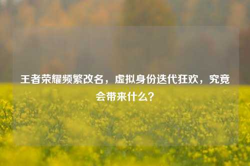 王者荣耀频繁改名,虚拟身份迭代狂欢,究竟会带来什么?