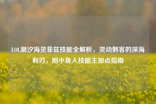 LOL潮汐海灵菲兹技能全解析,灵动刺客的深海利刃,附小鱼人技能主加点指南