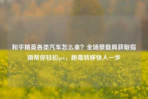 和平精英各类汽车怎么拿?全场景载具获取指南帮你轻松get,跑毒转移快人一步