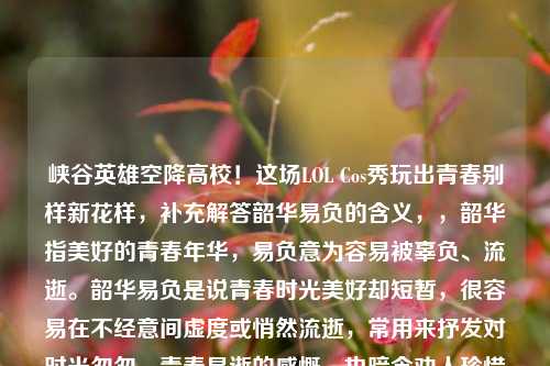 峡谷英雄空降高校!这场LOL Cos秀玩出青春别样新花样,补充解答韶华易负的含义,,韶华指美好的青春年华,易负意为容易被辜负、流逝。韶华易负是说青春时光美好却短暂,很容易在不经意间虚度或悄然流逝,常用来抒发对时光匆匆、青春易逝的感慨,也暗含劝人珍惜年少时光的意味。