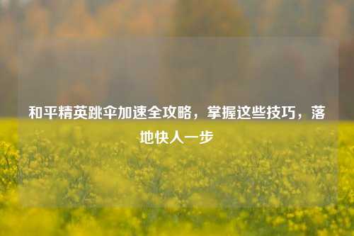 和平精英跳伞加速全攻略，掌握这些技巧，落地快人一步