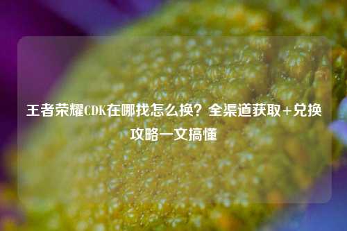 王者荣耀CDK在哪找怎么换?全渠道获取+兑换攻略一文搞懂