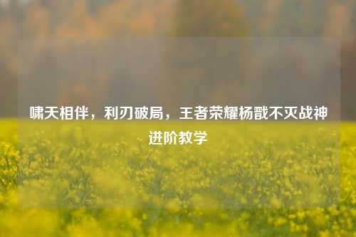 啸天相伴,利刃破局,王者荣耀杨戬不灭战神进阶教学