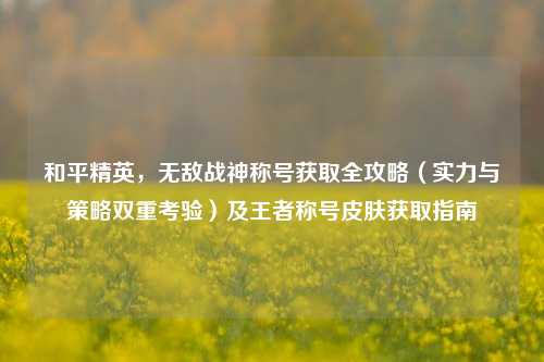 和平精英,无敌战神称号获取全攻略(实力与策略双重考验)及王者称号皮肤获取指南