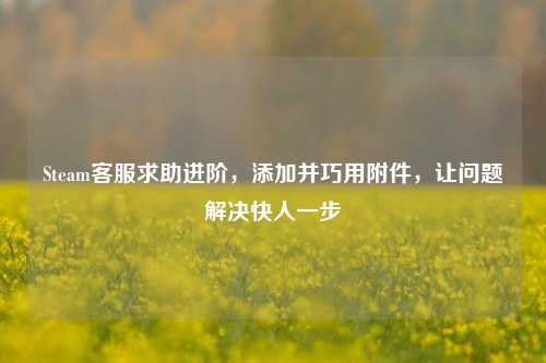 Steam客服求助进阶,添加并巧用附件,让问题解决快人一步