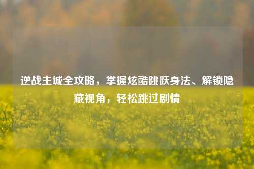 逆战主城全攻略，掌握炫酷跳跃身法、解锁隐藏视角，轻松跳过剧情