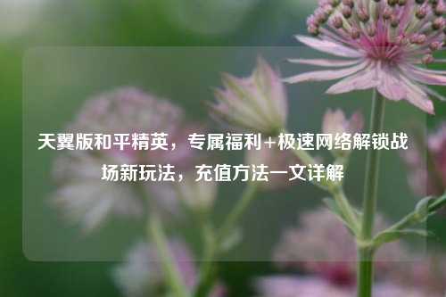 天翼版和平精英,专属福利+极速网络解锁战场新玩法,充值方法一文详解