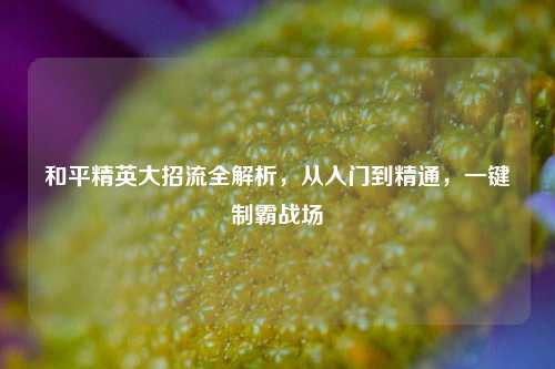 和平精英大招流全解析，从入门到精通，一键制霸战场