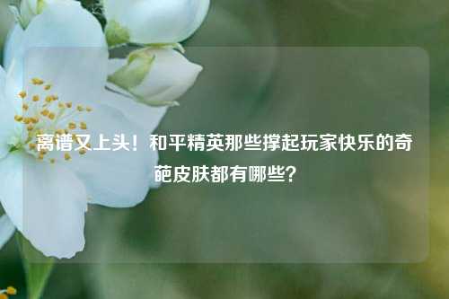 离谱又上头!和平精英那些撑起玩家快乐的奇葩皮肤都有哪些?