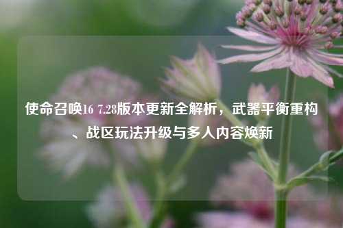 使命召唤16 7.28版本更新全解析，武器平衡重构、战区玩法升级与多人内容焕新
