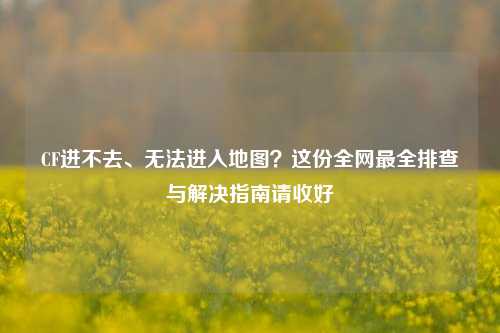 CF进不去、无法进入地图?这份全网最全排查与解决指南请收好