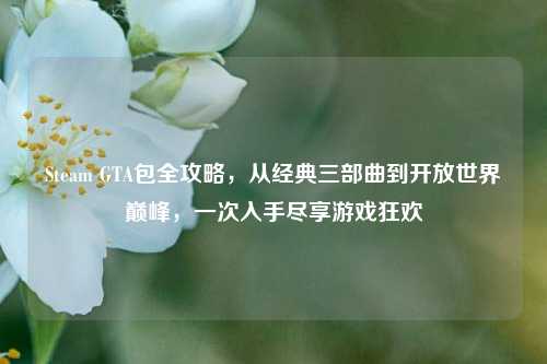 Steam GTA包全攻略，从经典三部曲到开放世界巅峰，一次入手尽享游戏狂欢