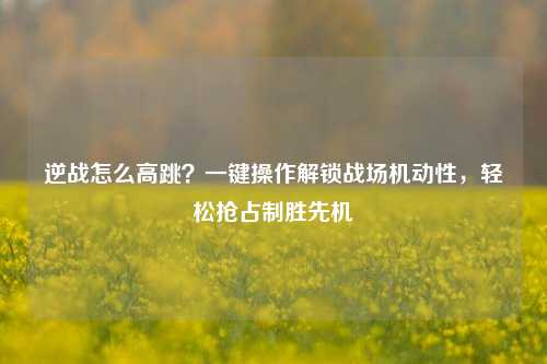 逆战怎么高跳?一键操作解锁战场机动性,轻松抢占制胜先机
