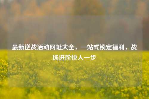 最新逆战活动网址大全,一站式锁定福利,战场进阶快人一步
