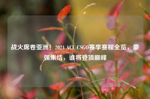 战火席卷亚洲!2024 ACL CSGO赛季赛程全览,豪强集结,谁将登顶巅峰
