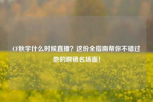 CF秋宇什么时候直播？这份全指南帮你不错过他的瞬镜名场面！