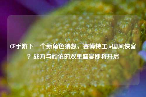 CF手游下一个新角色猜想,赛博特工or国风侠客?战力与颜值的双重盛宴即将开启