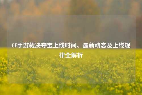 CF手游裁决夺宝上线时间、最新动态及上线规律全解析