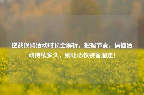 逆战换购活动时长全解析，把握节奏，搞懂活动持续多久，别让心仪装备溜走！