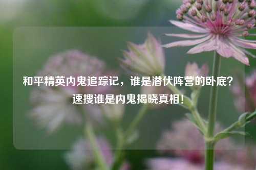 和平精英内鬼追踪记，谁是潜伏阵营的卧底？速搜谁是内鬼揭晓真相！
