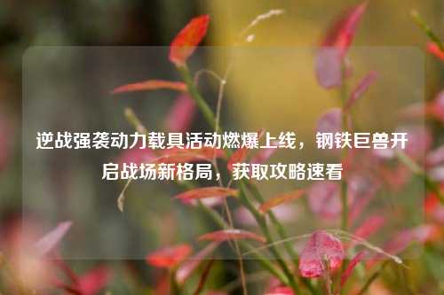 逆战强袭动力载具活动燃爆上线,钢铁巨兽开启战场新格局,获取攻略速看