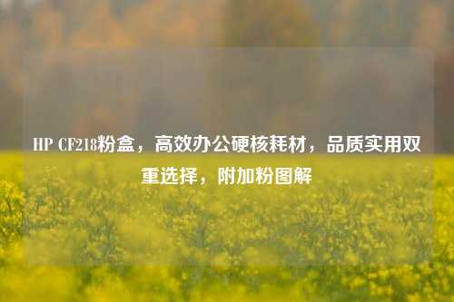 HP CF218粉盒，高效办公硬核耗材，品质实用双重选择，附加粉图解