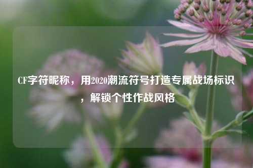 CF字符昵称,用2020潮流符号打造专属战场标识,解锁个性作战风格