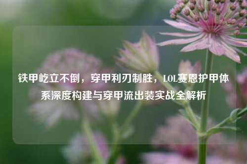 铁甲屹立不倒,穿甲利刃制胜,LOL赛恩护甲体系深度构建与穿甲流出装实战全解析