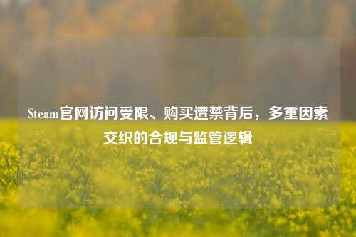 Steam官网访问受限、购买遭禁背后,多重因素交织的合规与监管逻辑