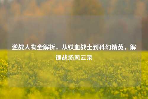 逆战人物全解析,从铁血战士到科幻精英,解锁战场风云录