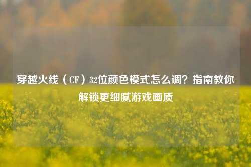 穿越火线(CF)32位颜色模式怎么调?指南教你解锁更细腻游戏画质