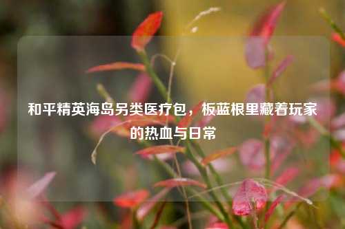 和平精英海岛另类医疗包,板蓝根里藏着玩家的热血与日常