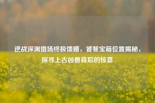 逆战深渊猎场终极馈赠，饕餮宝箱位置揭秘，探寻上古凶兽背后的惊喜