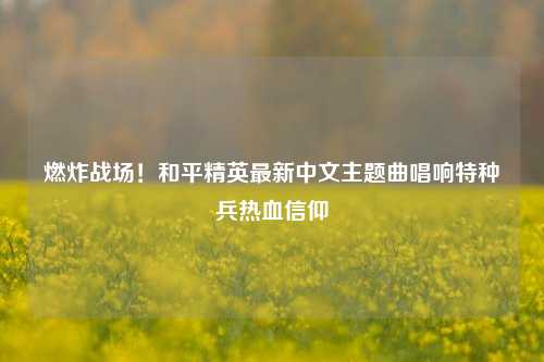 燃炸战场!和平精英最新中文主题曲唱响特种兵热血信仰