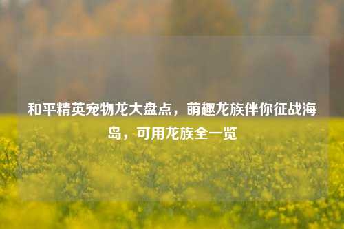 和平精英宠物龙大盘点,萌趣龙族伴你征战海岛,可用龙族全一览